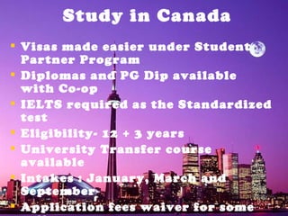 Study in Canada Visas made easier under Student Partner Program Diplomas and PG Dip available with Co-op IELTS required as the Standardized test Eligibility- 12 + 3 years University Transfer course available Intakes : January, March and September Application fees waiver for some colleges  