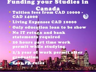 Funding your Studies in Canada Tuition fees from CAD 10000 - CAD 14000 Living Expenses CAD 10000 Only education loan to be show  No IT return and bank statements required 20 hours part time work permit while studying 2/3 year of work permit after graduation Easy PR rules 