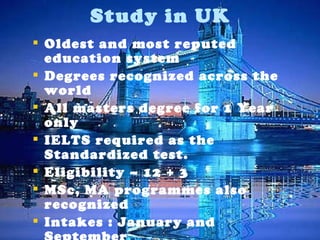 Oldest and most reputed education system Degrees recognized across the world All masters degree for 1 Year only IELTS required as the Standardized test. Eligibility – 12 + 3 MSc, MA programmes also recognized Intakes : January and September No Application fees  Study in UK 
