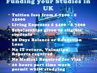 Tuition fees from £ 7500 - £ 15000 Living Expenses £ 5400 - £ 7200 Scholarships given to eligible students  28 Days Balance or Education Loan No IT return, Valuation Reports required No Medical Required for Visa 20 hours part time work permit while studying 2 years of Post Study Work Visa after graduation Funding your Studies in UK 