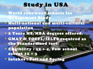 Study in USA World renowned schools for Management Study Multi-national and multi-cultural population 2 Years MS/MBA degrees offered. GMAT & TOEFL/IELTS required as the Standardized test. Eligibility : 12 + 4, Few school accept 12 + 3 Intakes : Fall and Spring 