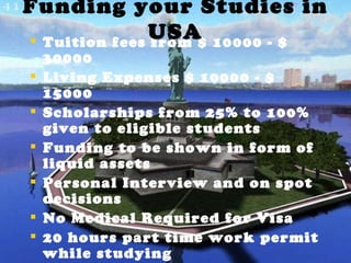 Tuition fees from $ 10000 - $ 30000 Living Expenses $ 10000 - $ 15000 Scholarships from 25% to 100% given to eligible students  Funding to be shown in form of liquid assets Personal Interview and on spot decisions No Medical Required for Visa 20 hours part time work permit while studying 1 year of OPT after graduation. Funding your Studies in USA 