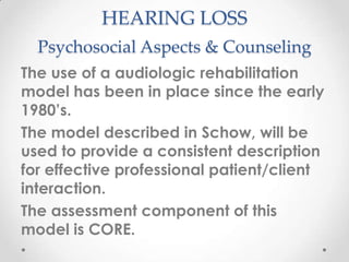 HEARING LOSS
Psychosocial Aspects & Counseling
The use of a audiologic rehabilitation
model has been in place since the early
1980’s.
The model described in Schow, will be
used to provide a consistent description
for effective professional patient/client
interaction.
The assessment component of this
model is CORE.

 