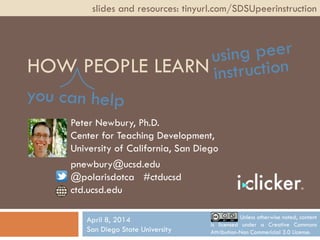 HOW PEOPLE LEARN
Peter Newbury, Ph.D.
Center for Teaching Development,
University of California, San Diego
pnewbury@ucsd.edu
@polarisdotca #ctducsd
ctd.ucsd.edu
slides and resources: tinyurl.com/SDSUpeerinstruction
April 8, 2014
San Diego State University
Unless otherwise noted, content
is licensed under a Creative Commons
Attribution-Non Commericial 3.0 License.
 