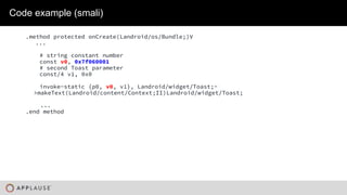 |
Code example (smali)
.method protected onCreate(Landroid/os/Bundle;)V
...
# string constant number
const v0, 0x7f060001
# second Toast parameter
const/4 v1, 0x0
invoke-static {p0, v0, v1}, Landroid/widget/Toast;-
>makeText(Landroid/content/Context;II)Landroid/widget/Toast;
...
.end method
 