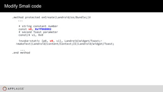 |
Modify Smali code
.method protected onCreate(Landroid/os/Bundle;)V
...
# string constant number
const v0, 0x7f060002
# second Toast parameter
const/4 v1, 0x0
invoke-static {p0, v0, v1}, Landroid/widget/Toast;-
>makeText(Landroid/content/Context;II)Landroid/widget/Toast;
...
.end method
 