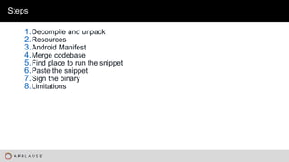 |
Steps
1.Decompile and unpack
2.Resources
3.Android Manifest
4.Merge codebase
5.Find place to run the snippet
6.Paste the snippet
7.Sign the binary
8.Limitations
 