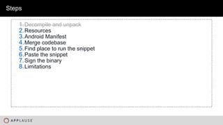 |
Steps
1.Decompile and unpack
2.Resources
3.Android Manifest
4.Merge codebase
5.Find place to run the snippet
6.Paste the snippet
7.Sign the binary
8.Limitations
 