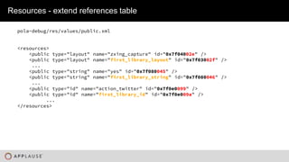 |
Resources - extend references table
pola-debug/res/values/public.xml
<resources>
<public type="layout" name="zxing_capture" id="0x7f04002e" />
<public type="layout" name="first_library_layout" id="0x7f03002f" />
...
<public type="string" name="yes" id="0x7f080045" />
<public type="string" name="first_library_string" id="0x7f080046" />
...
<public type="id" name="action_twitter" id="0x7f0e0099" />
<public type="id" name="first_library_id" id="0x7f0e009a" />
...
</resources>
 