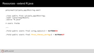 |
Resources - extend R.java
pola/smali/pl/pola_app/R$string.smali
.class public final Lpl/pola_app/R$string;
.super Ljava/lang/Object;
.source "R.java"
# static fields
...
.field public static final zxing_capture:I = 0x7f080045
.field public static final first_library_string:I = 0x7f03002f
 