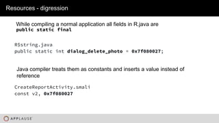 |
While compiling a normal application all fields in R.java are
public static final
Resources - digression
CreateReportActivity.smali
const v2, 0x7f080027
R$string.java
public static int dialog_delete_photo = 0x7f080027;
Java compiler treats them as constants and inserts a value instead of
reference
 