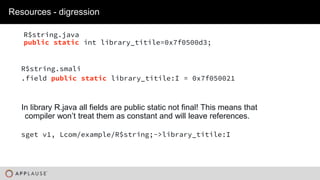 |
R$string.java
public static int library_titile=0x7f0500d3;
Resources - digression
sget v1, Lcom/example/R$string;->library_titile:I
In library R.java all fields are public static not final! This means that
compiler won’t treat them as constant and will leave references.
R$string.smali
.field public static library_titile:I = 0x7f050021
 
