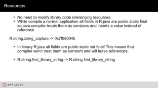 |
• No need to modify library code referencing resources.
• While compile a normal application all fields in R.java are public static final
so java compiler treats them as constans and inserts a value instead of
reference.
R.string.zxing_capture -> 0x7f080045
• In library R.java all fields are public static not final! This means that
compiler won’t treat them as constant and will leave references.
• R.string.first_library_string -> R.string.first_library_string
Resources
 
