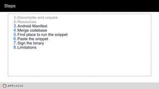 |
Steps
1.Decompile and unpack
2.Resources
3.Android Manifest
4.Merge codebase
5.Find place to run the snippet
6.Paste the snippet
7.Sign the binary
8.Limitations
 