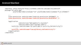 |
Android Manifest
<manifest xmlns:android="http://schemas.android.com/apk/res/android"
package="pl.pola_app"
platformBuildVersionCode="23" platformBuildVersionName="6.0-2704002">
...
<uses-permission android:name="android.permission.INTERNET" />
<uses-permission android:name="android.permission.BLUETOOTH" />
<application
android:icon="@drawable/ic_launcher"
android:label="@string/app_name"/>
<activity android:name="pl.pola_app.ui.activity.MainActivity"/>
...
<activity android:name="com.mylibrary.HelloActivity"/>
</application>
</manifest>
 