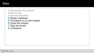 |
Steps
1.Decompile and unpack
2.Resources
3.Android Manifest
4.Merge codebase
5.Find place to run the snippet
6.Paste the snippet
7.Sign the binary
8.Limitations
 