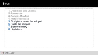 |
Steps
1.Decompile and unpack
2.Resources
3.Android Manifest
4.Merge codebase
5.Find place to run the snippet
6.Paste the snippet
7.Sign the binary
8.Limitations
 