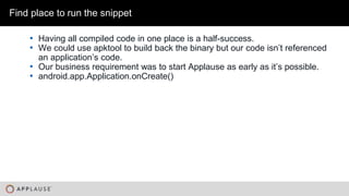 |
• Having all compiled code in one place is a half-success.
• We could use apktool to build back the binary but our code isn’t referenced
an application’s code.
• Our business requirement was to start Applause as early as it’s possible.
• android.app.Application.onCreate()
Find place to run the snippet
 
