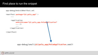 |
Find place to run the snippet
app-debug/AndroidManifest.xml
<manifest package="pl.pola_app" >
...
<application
android:name="pl.pola_app.PolaApplication"
... />
...
</application>
</manifest>
app-debug/smali/pl/pola_app/PolaApplication.smali
 