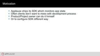 |
Motivation
• Applause ships its SDK which monitors app state
• Often clients don’t want to mess with development process
• Product/Project owner can do it himself
• Or to configure SDK different way
 