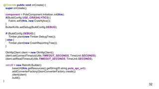 |
@Override public void onCreate() {
super.onCreate();
component = PolaComponent.Initializer.init(this);
if(BuildConfig.USE_CRASHLYTICS) {
Fabric.with(this, new Crashlytics());
}
ButterKnife.setDebug(BuildConfig.DEBUG);
if (BuildConfig.DEBUG) {
Timber.plant(new Timber.DebugTree());
} else {
Timber.plant(new CrashReportingTree());
}
OkHttpClient client = new OkHttpClient();
client.setConnectTimeout(Utils.TIMEOUT_SECONDS, TimeUnit.SECONDS);
client.setReadTimeout(Utils.TIMEOUT_SECONDS, TimeUnit.SECONDS);
retrofit = new Retrofit.Builder()
.baseUrl(this.getResources().getString(R.string.pola_api_url))
.addConverterFactory(GsonConverterFactory.create())
.client(client)
.build();
}
32
 