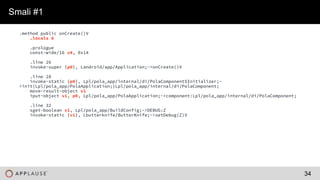 |
.method public onCreate()V
.locals 6
.prologue
const-wide/16 v4, 0x14
.line 26
invoke-super {p0}, Landroid/app/Application;->onCreate()V
.line 28
invoke-static {p0}, Lpl/pola_app/internal/di/PolaComponent$Initializer;-
>init(Lpl/pola_app/PolaApplication;)Lpl/pola_app/internal/di/PolaComponent;
move-result-object v1
iput-object v1, p0, Lpl/pola_app/PolaApplication;->component:Lpl/pola_app/internal/di/PolaComponent;
.line 32
sget-boolean v1, Lpl/pola_app/BuildConfig;->DEBUG:Z
invoke-static {v1}, Lbutterknife/ButterKnife;->setDebug(Z)V
Smali #1
34
 
