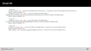 |
.line 46
invoke-static {}, Lretrofit/GsonConverterFactory;->create()Lretrofit/GsonConverterFactory;
move-result-object v2
invoke-virtual {v1, v2}, Lretrofit/Retrofit$Builder;-
>addConverterFactory(Lretrofit/Converter$Factory;)Lretrofit/Retrofit$Builder;
move-result-object v1
.line 47
invoke-virtual {v1, v0}, Lretrofit/Retrofit$Builder;-
>client(Lcom/squareup/okhttp/OkHttpClient;)Lretrofit/Retrofit$Builder;
move-result-object v1
.line 48
invoke-virtual {v1}, Lretrofit/Retrofit$Builder;->build()Lretrofit/Retrofit;
move-result-object v1
sput-object v1, Lpl/pola_app/PolaApplication;->retrofit:Lretrofit/Retrofit;
Smali #4
37
 