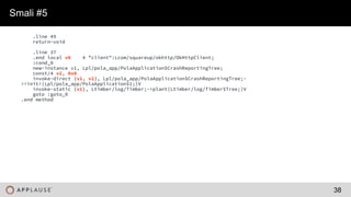 |
.line 49
return-void
.line 37
.end local v0 # "client":Lcom/squareup/okhttp/OkHttpClient;
:cond_0
new-instance v1, Lpl/pola_app/PolaApplication$CrashReportingTree;
const/4 v2, 0x0
invoke-direct {v1, v2}, Lpl/pola_app/PolaApplication$CrashReportingTree;-
><init>(Lpl/pola_app/PolaApplication$1;)V
invoke-static {v1}, Ltimber/log/Timber;->plant(Ltimber/log/Timber$Tree;)V
goto :goto_0
.end method
Smali #5
38
 