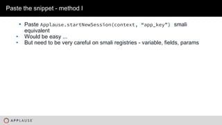 |
• Paste Applause.startNewSession(context, “app_key”) smali
equivalent
• Would be easy ...
• But need to be very careful on smali registries - variable, fields, params
Paste the snippet - method I
 