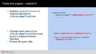 |
• Replace application:name in
Android Manifest to
LibraryApplication
Paste the snippet - method II
import android.app.Application
class LibraryApplication extends
Application {}
import pl.pola_app.PolaApplication
class LibraryApplication extends
PolaApplication {}
• Change base class of our
LibraryApplication to one
found in original Android
Manifest
• Ensure all super calls
<application
android:name=".PolApplication”
... >
<application
android:name=".LibraryApplication”
... >
 