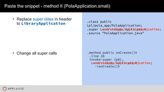|
• Replace super class in header
to LibraryApplication
Paste the snippet - method II (PolaApplication.smali)
.method public onCreate()V
.line 26
invoke-super {p0},
Landroid/app/Application;
->onCreate()V
.method public onCreate()V
.line 26
invoke-super {p0},
Lcom/example/LibraryApplication;
->onCreate()V
• Change all super calls
.class public
Lpl/pola_app/PolaApplication;
.super Landroid/app/Application;
.source "PolaApplication.java"
.class public
Lpl/pola_app/PolaApplication;
.super Lcom/example/LibraryApplication;
.source "PolaApplication.java"
 