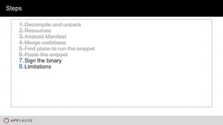 |
Steps
1.Decompile and unpack
2.Resources
3.Android Manifest
4.Merge codebase
5.Find place to run the snippet
6.Paste the snippet
7.Sign the binary
8.Limitations
 