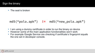 |
• The seal is broken
Sign the binary
md5(“pola.apk”) != md5(“new_pola.apk”)
• I am using a dummy certificate in order to run the binary on device
• However some of the main application functionalities won’t work
• For example Google Service are checking if certificate’s fingerprint equals
the one set in developer console.
 