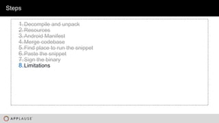 |
Steps
1.Decompile and unpack
2.Resources
3.Android Manifest
4.Merge codebase
5.Find place to run the snippet
6.Paste the snippet
7.Sign the binary
8.Limitations
 