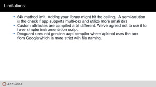 |
• 64k method limit. Adding your library might hit the ceiling. A semi-solution
is the check if app supports multi-dex and utilize more smali dirs
• Custom attributes are compiled a bit different. We’ve agreed not to use it to
have simpler instrumentation script.
• Dexguard uses not genuine aapt compiler where apktool uses the one
from Google which is more strict with file naming.
Limitations
 