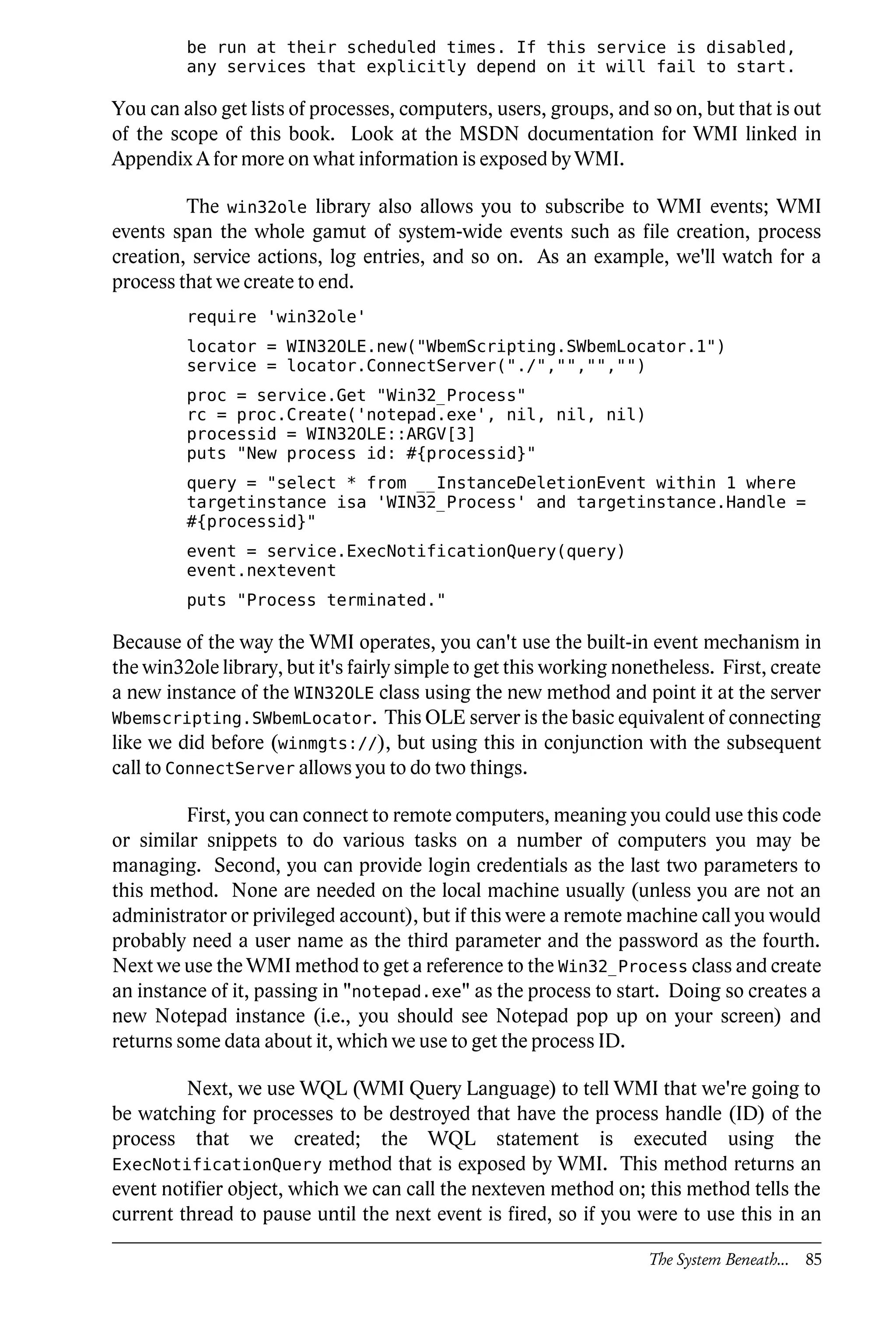 be run at their scheduled times. If this service is disabled,
         any services that explicitly depend on it will fail to start.

You can also get lists of processes, computers, users, groups, and so on, but that is out
of the scope of this book. Look at the MSDN documentation for WMI linked in
Appendix A for more on what information is exposed by WMI.

         The win32ole library also allows you to subscribe to WMI events; WMI
events span the whole gamut of system-wide events such as file creation, process
creation, service actions, log entries, and so on. As an example, we'll watch for a
process that we create to end.
         require 'win32ole'
         locator = WIN32OLE.new("WbemScripting.SWbemLocator.1")
         service = locator.ConnectServer("./","","","")
         proc = service.Get "Win32_Process"
         rc = proc.Create('notepad.exe', nil, nil, nil)
         processid = WIN32OLE::ARGV[3]
         puts "New process id: #{processid}"
         query = "select * from __InstanceDeletionEvent within 1 where
         targetinstance isa 'WIN32_Process' and targetinstance.Handle =
         #{processid}"
         event = service.ExecNotificationQuery(query)
         event.nextevent
         puts "Process terminated."

Because of the way the WMI operates, you can't use the built-in event mechanism in
the win32ole library, but it's fairly simple to get this working nonetheless. First, create
a new instance of the WIN32OLE class using the new method and point it at the server
Wbemscripting.SWbemLocator. This OLE server is the basic equivalent of connecting
like we did before (winmgts://), but using this in conjunction with the subsequent
call to ConnectServer allows you to do two things.

         First, you can connect to remote computers, meaning you could use this code
or similar snippets to do various tasks on a number of computers you may be
managing. Second, you can provide login credentials as the last two parameters to
this method. None are needed on the local machine usually (unless you are not an
administrator or privileged account), but if this were a remote machine call you would
probably need a user name as the third parameter and the password as the fourth.
Next we use the WMI method to get a reference to the Win32_Process class and create
an instance of it, passing in "notepad.exe" as the process to start. Doing so creates a
new Notepad instance (i.e., you should see Notepad pop up on your screen) and
returns some data about it, which we use to get the process ID.

         Next, we use WQL (WMI Query Language) to tell WMI that we're going to
be watching for processes to be destroyed that have the process handle (ID) of the
process that we created; the WQL statement is executed using the
ExecNotificationQuery method that is exposed by WMI. This method returns an
event notifier object, which we can call the nexteven method on; this method tells the
current thread to pause until the next event is fired, so if you were to use this in an

                                                                    The System Beneath... 85
 