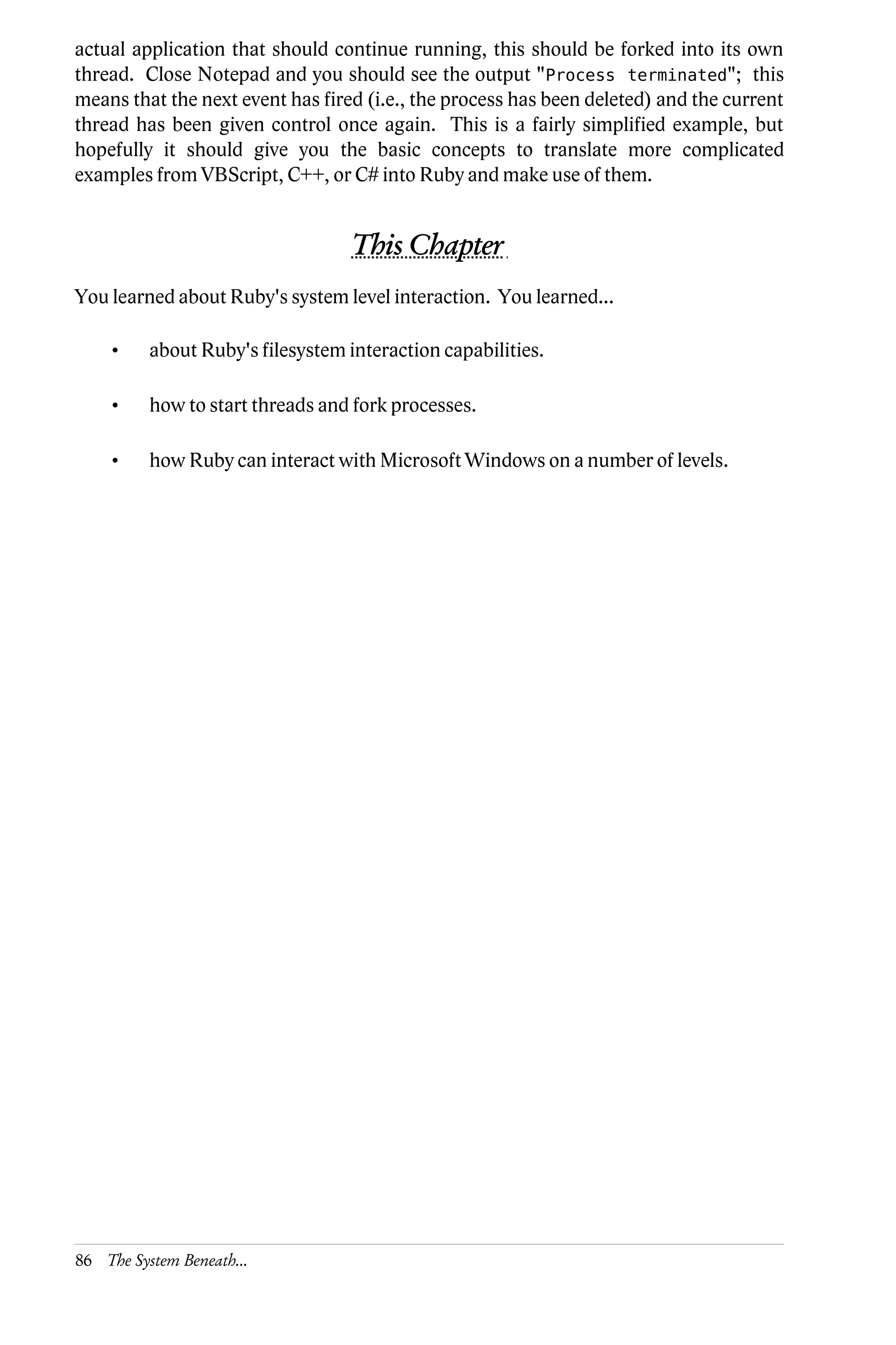 actual application that should continue running, this should be forked into its own
thread. Close Notepad and you should see the output "Process terminated"; this
means that the next event has fired (i.e., the process has been deleted) and the current
thread has been given control once again. This is a fairly simplified example, but
hopefully it should give you the basic concepts to translate more complicated
examples from VBScript, C++, or C# into Ruby and make use of them.


                                   This Chapter
You learned about Ruby's system level interaction. You learned...

     •    about Ruby's filesystem interaction capabilities.

     •    how to start threads and fork processes.

     •    how Ruby can interact with Microsoft Windows on a number of levels.




86 The System Beneath...
 
