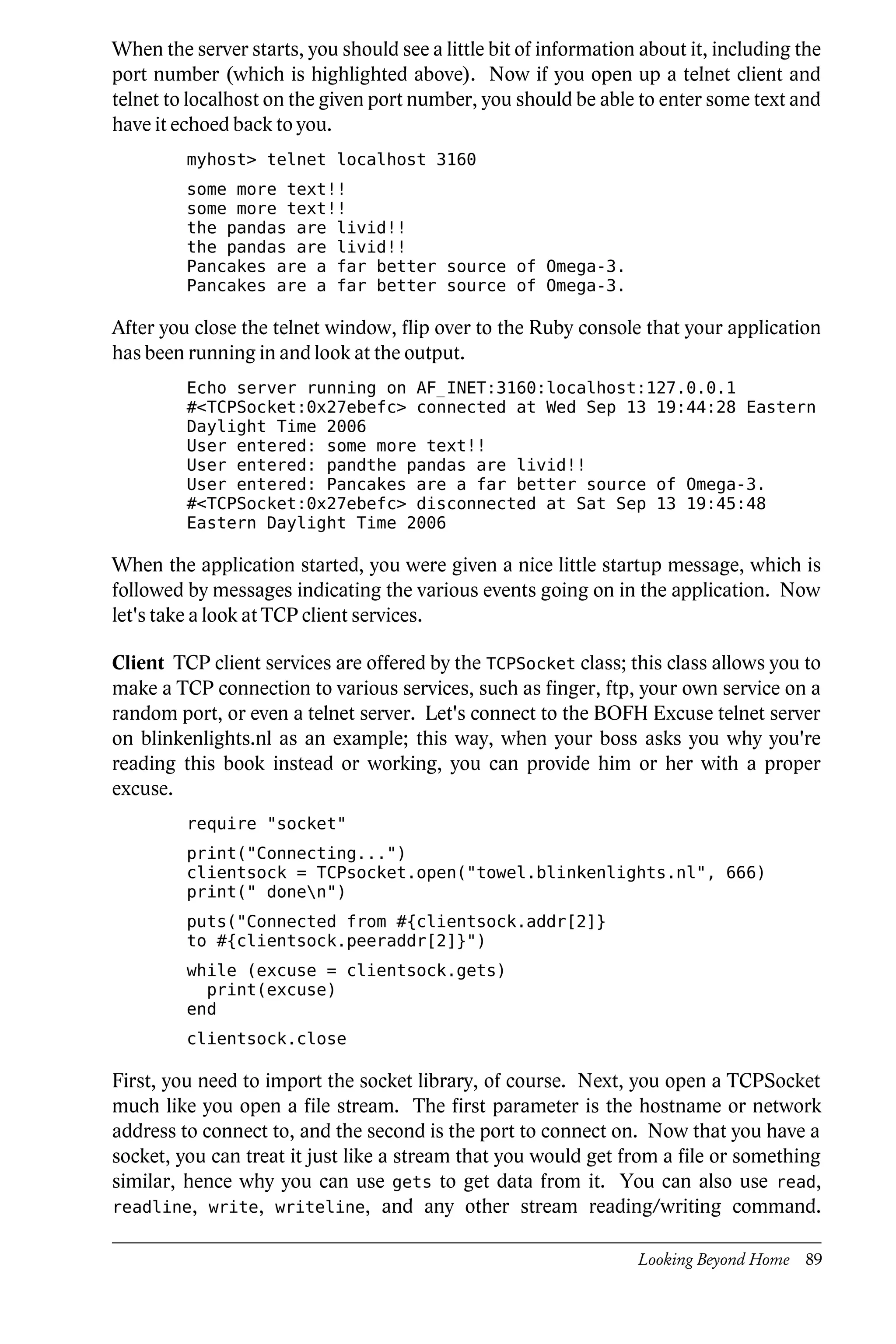 When the server starts, you should see a little bit of information about it, including the
port number (which is highlighted above). Now if you open up a telnet client and
telnet to localhost on the given port number, you should be able to enter some text and
have it echoed back to you.
         myhost> telnet localhost 3160
         some more text!!
         some more text!!
         the pandas are livid!!
         the pandas are livid!!
         Pancakes are a far better source of Omega-3.
         Pancakes are a far better source of Omega-3.

After you close the telnet window, flip over to the Ruby console that your application
has been running in and look at the output.
         Echo server running on AF_INET:3160:localhost:127.0.0.1
         #<TCPSocket:0x27ebefc> connected at Wed Sep 13 19:44:28 Eastern
         Daylight Time 2006
         User entered: some more text!!
         User entered: pandthe pandas are livid!!
         User entered: Pancakes are a far better source of Omega-3.
         #<TCPSocket:0x27ebefc> disconnected at Sat Sep 13 19:45:48
         Eastern Daylight Time 2006

When the application started, you were given a nice little startup message, which is
followed by messages indicating the various events going on in the application. Now
let's take a look at TCP client services.

Client TCP client services are offered by the TCPSocket class; this class allows you to
make a TCP connection to various services, such as finger, ftp, your own service on a
random port, or even a telnet server. Let's connect to the BOFH Excuse telnet server
on blinkenlights.nl as an example; this way, when your boss asks you why you're
reading this book instead or working, you can provide him or her with a proper
excuse.
         require "socket"
         print("Connecting...")
         clientsock = TCPsocket.open("towel.blinkenlights.nl", 666)
         print(" donen")
         puts("Connected from #{clientsock.addr[2]}
         to #{clientsock.peeraddr[2]}")
         while (excuse = clientsock.gets)
           print(excuse)
         end
         clientsock.close

First, you need to import the socket library, of course. Next, you open a TCPSocket
much like you open a file stream. The first parameter is the hostname or network
address to connect to, and the second is the port to connect on. Now that you have a
socket, you can treat it just like a stream that you would get from a file or something
similar, hence why you can use gets to get data from it. You can also use read,
readline, write, writeline, and any other stream reading/writing command.


                                                                  Looking Beyond Home 89
 