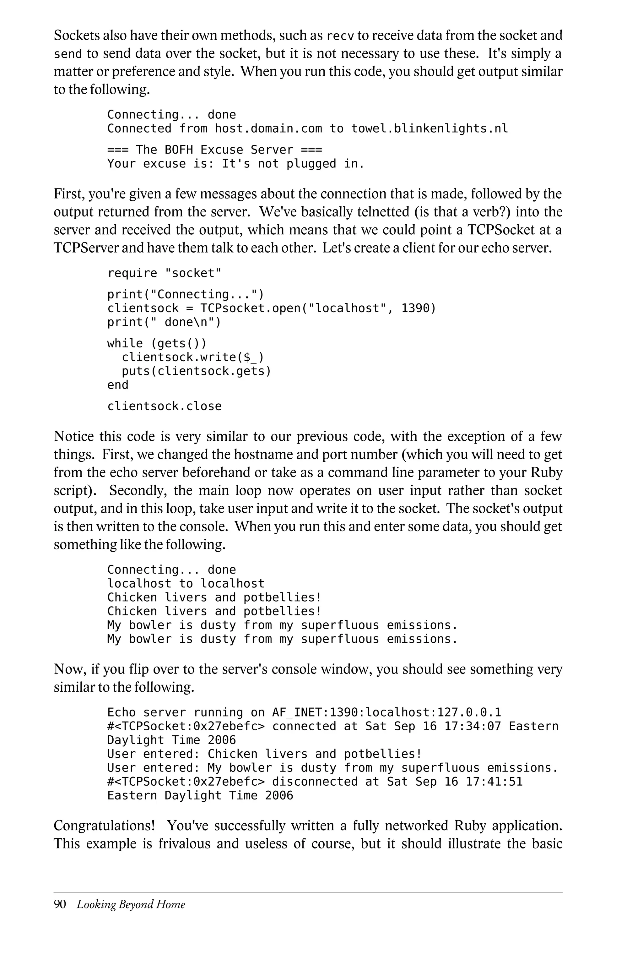 Sockets also have their own methods, such as recv to receive data from the socket and
send to send data over the socket, but it is not necessary to use these. It's simply a
matter or preference and style. When you run this code, you should get output similar
to the following.
         Connecting... done
         Connected from host.domain.com to towel.blinkenlights.nl
         === The BOFH Excuse Server ===
         Your excuse is: It's not plugged in.

First, you're given a few messages about the connection that is made, followed by the
output returned from the server. We've basically telnetted (is that a verb?) into the
server and received the output, which means that we could point a TCPSocket at a
TCPServer and have them talk to each other. Let's create a client for our echo server.
         require "socket"
         print("Connecting...")
         clientsock = TCPsocket.open("localhost", 1390)
         print(" donen")
         while (gets())
           clientsock.write($_)
           puts(clientsock.gets)
         end
         clientsock.close

Notice this code is very similar to our previous code, with the exception of a few
things. First, we changed the hostname and port number (which you will need to get
from the echo server beforehand or take as a command line parameter to your Ruby
script). Secondly, the main loop now operates on user input rather than socket
output, and in this loop, take user input and write it to the socket. The socket's output
is then written to the console. When you run this and enter some data, you should get
something like the following.
         Connecting... done
         localhost to localhost
         Chicken livers and potbellies!
         Chicken livers and potbellies!
         My bowler is dusty from my superfluous emissions.
         My bowler is dusty from my superfluous emissions.

Now, if you flip over to the server's console window, you should see something very
similar to the following.
         Echo server running on AF_INET:1390:localhost:127.0.0.1
         #<TCPSocket:0x27ebefc> connected at Sat Sep 16 17:34:07 Eastern
         Daylight Time 2006
         User entered: Chicken livers and potbellies!
         User entered: My bowler is dusty from my superfluous emissions.
         #<TCPSocket:0x27ebefc> disconnected at Sat Sep 16 17:41:51
         Eastern Daylight Time 2006

Congratulations! You've successfully written a fully networked Ruby application.
This example is frivalous and useless of course, but it should illustrate the basic



90 Looking Beyond Home
 