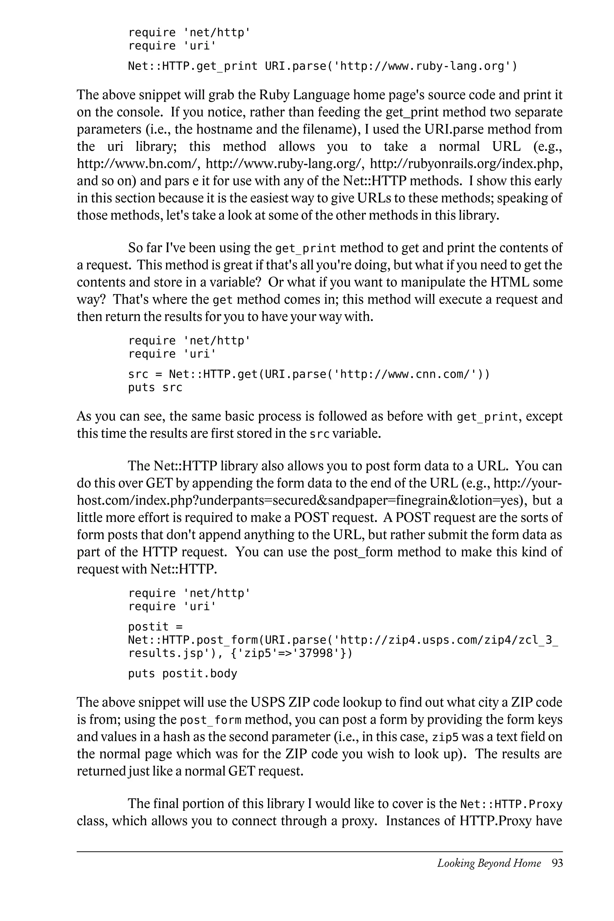 require 'net/http'
         require 'uri'
         Net::HTTP.get_print URI.parse('http://www.ruby-lang.org')

The above snippet will grab the Ruby Language home page's source code and print it
on the console. If you notice, rather than feeding the get_print method two separate
parameters (i.e., the hostname and the filename), I used the URI.parse method from
the uri library; this method allows you to take a normal URL (e.g.,
http://www.bn.com/, http://www.ruby-lang.org/, http://rubyonrails.org/index.php,
and so on) and pars e it for use with any of the Net::HTTP methods. I show this early
in this section because it is the easiest way to give URLs to these methods; speaking of
those methods, let's take a look at some of the other methods in this library.

         So far I've been using the get_print method to get and print the contents of
a request. This method is great if that's all you're doing, but what if you need to get the
contents and store in a variable? Or what if you want to manipulate the HTML some
way? That's where the get method comes in; this method will execute a request and
then return the results for you to have your way with.
         require 'net/http'
         require 'uri'
         src = Net::HTTP.get(URI.parse('http://www.cnn.com/'))
         puts src

As you can see, the same basic process is followed as before with get_print, except
this time the results are first stored in the src variable.

          The Net::HTTP library also allows you to post form data to a URL. You can
do this over GET by appending the form data to the end of the URL (e.g., http://your-
host.com/index.php?underpants=secured&sandpaper=finegrain&lotion=yes), but a
little more effort is required to make a POST request. A POST request are the sorts of
form posts that don't append anything to the URL, but rather submit the form data as
part of the HTTP request. You can use the post_form method to make this kind of
request with Net::HTTP.
         require 'net/http'
         require 'uri'
         postit =
         Net::HTTP.post_form(URI.parse('http://zip4.usps.com/zip4/zcl_3_
         results.jsp'), {'zip5'=>'37998'})
         puts postit.body

The above snippet will use the USPS ZIP code lookup to find out what city a ZIP code
is from; using the post_form method, you can post a form by providing the form keys
and values in a hash as the second parameter (i.e., in this case, zip5 was a text field on
the normal page which was for the ZIP code you wish to look up). The results are
returned just like a normal GET request.

         The final portion of this library I would like to cover is the Net::HTTP.Proxy
class, which allows you to connect through a proxy. Instances of HTTP.Proxy have

                                                                   Looking Beyond Home 93
 