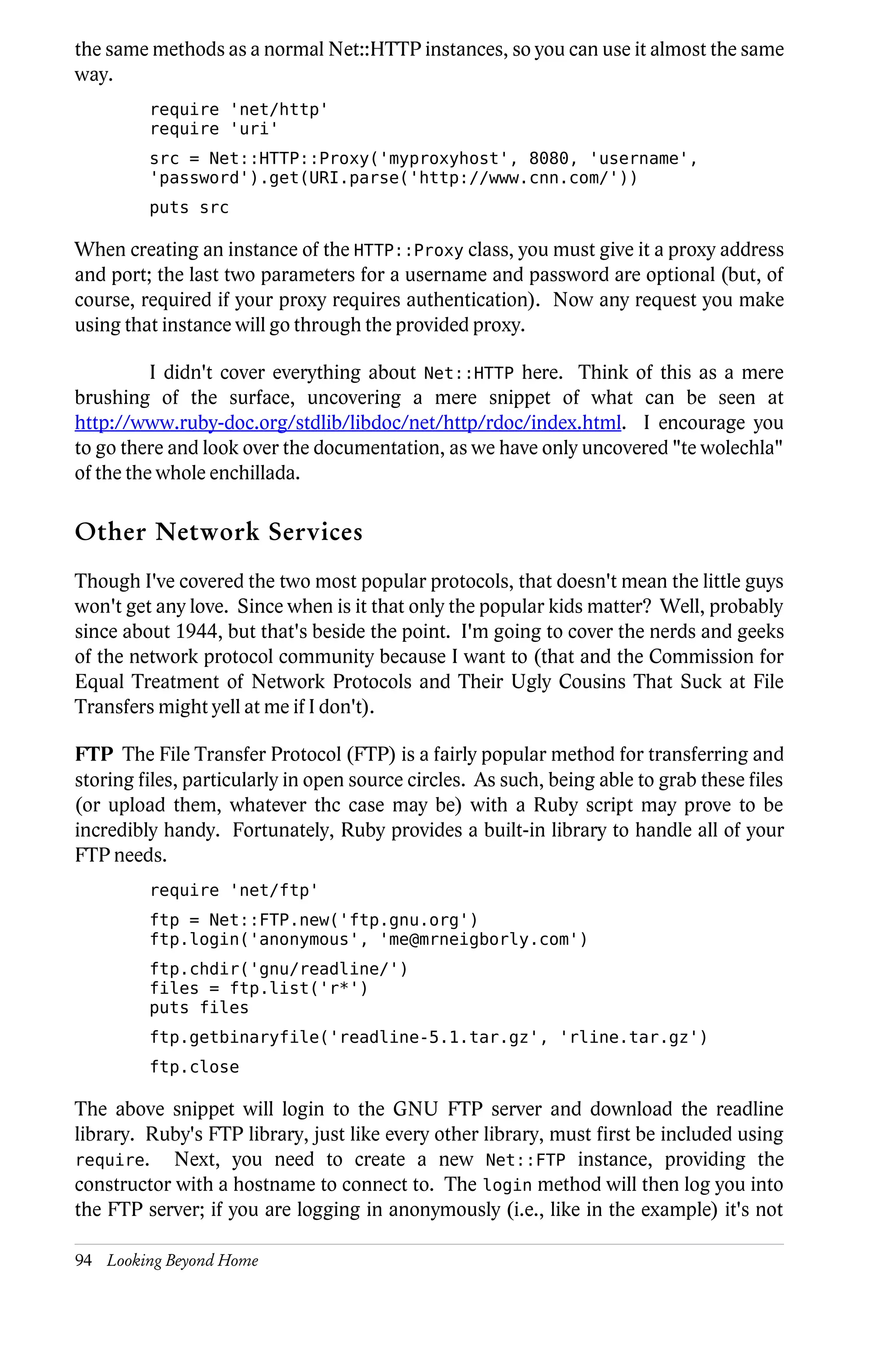 the same methods as a normal Net::HTTP instances, so you can use it almost the same
way.
         require 'net/http'
         require 'uri'
         src = Net::HTTP::Proxy('myproxyhost', 8080, 'username',
         'password').get(URI.parse('http://www.cnn.com/'))
         puts src

When creating an instance of the HTTP::Proxy class, you must give it a proxy address
and port; the last two parameters for a username and password are optional (but, of
course, required if your proxy requires authentication). Now any request you make
using that instance will go through the provided proxy.

          I didn't cover everything about Net::HTTP here. Think of this as a mere
brushing of the surface, uncovering a mere snippet of what can be seen at
http://www.ruby-doc.org/stdlib/libdoc/net/http/rdoc/index.html. I encourage you
to go there and look over the documentation, as we have only uncovered "te wolechla"
of the the whole enchillada.

Other Network Services
Though I've covered the two most popular protocols, that doesn't mean the little guys
won't get any love. Since when is it that only the popular kids matter? Well, probably
since about 1944, but that's beside the point. I'm going to cover the nerds and geeks
of the network protocol community because I want to (that and the Commission for
Equal Treatment of Network Protocols and Their Ugly Cousins That Suck at File
Transfers might yell at me if I don't).

FTP The File Transfer Protocol (FTP) is a fairly popular method for transferring and
storing files, particularly in open source circles. As such, being able to grab these files
(or upload them, whatever thc case may be) with a Ruby script may prove to be
incredibly handy. Fortunately, Ruby provides a built-in library to handle all of your
FTP needs.
         require 'net/ftp'
         ftp = Net::FTP.new('ftp.gnu.org')
         ftp.login('anonymous', 'me@mrneigborly.com')
         ftp.chdir('gnu/readline/')
         files = ftp.list('r*')
         puts files
         ftp.getbinaryfile('readline-5.1.tar.gz', 'rline.tar.gz')
         ftp.close

The above snippet will login to the GNU FTP server and download the readline
library. Ruby's FTP library, just like every other library, must first be included using
require. Next, you need to create a new Net::FTP instance, providing the
constructor with a hostname to connect to. The login method will then log you into
the FTP server; if you are logging in anonymously (i.e., like in the example) it's not

94 Looking Beyond Home
 