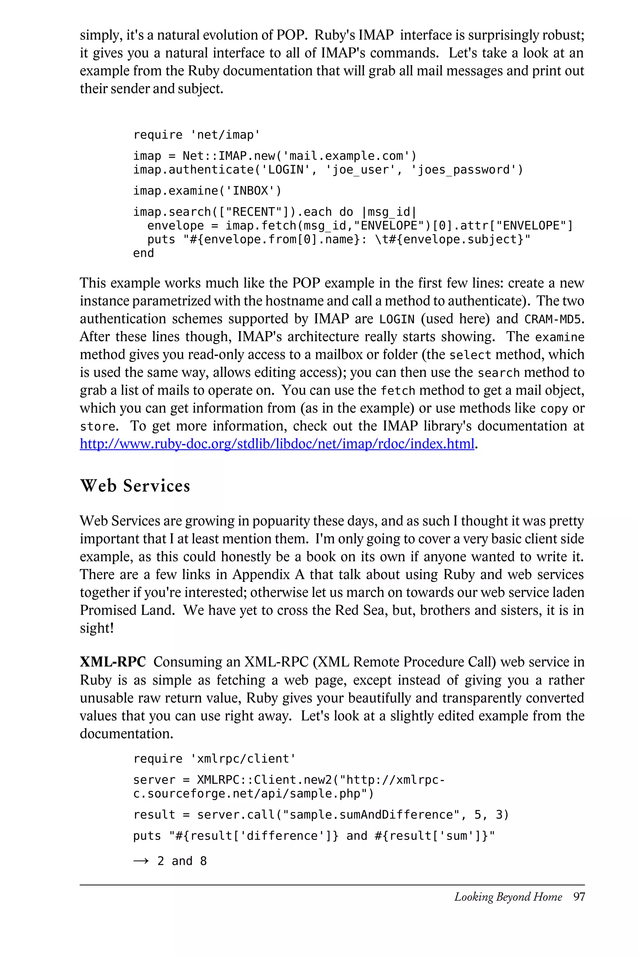 simply, it's a natural evolution of POP. Ruby's IMAP interface is surprisingly robust;
it gives you a natural interface to all of IMAP's commands. Let's take a look at an
example from the Ruby documentation that will grab all mail messages and print out
their sender and subject.


         require 'net/imap'
         imap = Net::IMAP.new('mail.example.com')
         imap.authenticate('LOGIN', 'joe_user', 'joes_password')
         imap.examine('INBOX')
         imap.search(["RECENT"]).each do |msg_id|
           envelope = imap.fetch(msg_id,"ENVELOPE")[0].attr["ENVELOPE"]
           puts "#{envelope.from[0].name}: t#{envelope.subject}"
         end

This example works much like the POP example in the first few lines: create a new
instance parametrized with the hostname and call a method to authenticate). The two
authentication schemes supported by IMAP are LOGIN (used here) and CRAM-MD5.
After these lines though, IMAP's architecture really starts showing. The examine
method gives you read-only access to a mailbox or folder (the select method, which
is used the same way, allows editing access); you can then use the search method to
grab a list of mails to operate on. You can use the fetch method to get a mail object,
which you can get information from (as in the example) or use methods like copy or
store. To get more information, check out the IMAP library's documentation at
http://www.ruby-doc.org/stdlib/libdoc/net/imap/rdoc/index.html.

Web Services
Web Services are growing in popuarity these days, and as such I thought it was pretty
important that I at least mention them. I'm only going to cover a very basic client side
example, as this could honestly be a book on its own if anyone wanted to write it.
There are a few links in Appendix A that talk about using Ruby and web services
together if you're interested; otherwise let us march on towards our web service laden
Promised Land. We have yet to cross the Red Sea, but, brothers and sisters, it is in
sight!

XML-RPC Consuming an XML-RPC (XML Remote Procedure Call) web service in
Ruby is as simple as fetching a web page, except instead of giving you a rather
unusable raw return value, Ruby gives your beautifully and transparently converted
values that you can use right away. Let's look at a slightly edited example from the
documentation.
         require 'xmlrpc/client'
         server = XMLRPC::Client.new2("http://xmlrpc-
         c.sourceforge.net/api/sample.php")
         result = server.call("sample.sumAndDifference", 5, 3)
         puts "#{result['difference']} and #{result['sum']}"

         →   2 and 8


                                                                 Looking Beyond Home 97
 