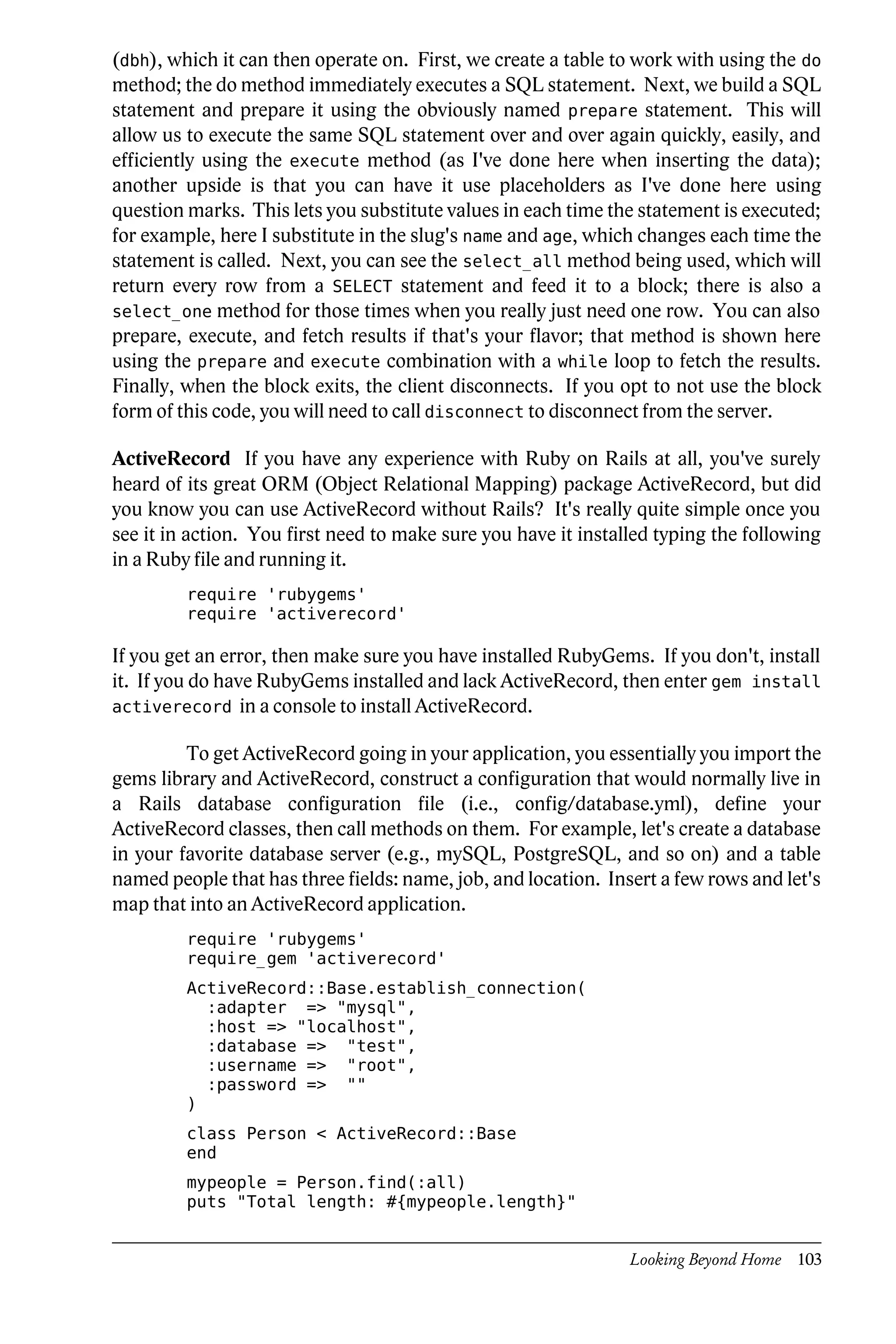 (dbh), which it can then operate on. First, we create a table to work with using the do
method; the do method immediately executes a SQL statement. Next, we build a SQL
statement and prepare it using the obviously named prepare statement. This will
allow us to execute the same SQL statement over and over again quickly, easily, and
efficiently using the execute method (as I've done here when inserting the data);
another upside is that you can have it use placeholders as I've done here using
question marks. This lets you substitute values in each time the statement is executed;
for example, here I substitute in the slug's name and age, which changes each time the
statement is called. Next, you can see the select_all method being used, which will
return every row from a SELECT statement and feed it to a block; there is also a
select_one method for those times when you really just need one row. You can also
prepare, execute, and fetch results if that's your flavor; that method is shown here
using the prepare and execute combination with a while loop to fetch the results.
Finally, when the block exits, the client disconnects. If you opt to not use the block
form of this code, you will need to call disconnect to disconnect from the server.

ActiveRecord If you have any experience with Ruby on Rails at all, you've surely
heard of its great ORM (Object Relational Mapping) package ActiveRecord, but did
you know you can use ActiveRecord without Rails? It's really quite simple once you
see it in action. You first need to make sure you have it installed typing the following
in a Ruby file and running it.
         require 'rubygems'
         require 'activerecord'

If you get an error, then make sure you have installed RubyGems. If you don't, install
it. If you do have RubyGems installed and lack ActiveRecord, then enter gem install
activerecord in a console to install ActiveRecord.

         To get ActiveRecord going in your application, you essentially you import the
gems library and ActiveRecord, construct a configuration that would normally live in
a Rails database configuration file (i.e., config/database.yml), define your
ActiveRecord classes, then call methods on them. For example, let's create a database
in your favorite database server (e.g., mySQL, PostgreSQL, and so on) and a table
named people that has three fields: name, job, and location. Insert a few rows and let's
map that into an ActiveRecord application.
         require 'rubygems'
         require_gem 'activerecord'
         ActiveRecord::Base.establish_connection(
           :adapter => "mysql",
           :host => "localhost",
           :database => "test",
           :username => "root",
           :password => ""
         )
         class Person < ActiveRecord::Base
         end
         mypeople = Person.find(:all)
         puts "Total length: #{mypeople.length}"


                                                                Looking Beyond Home 103
 