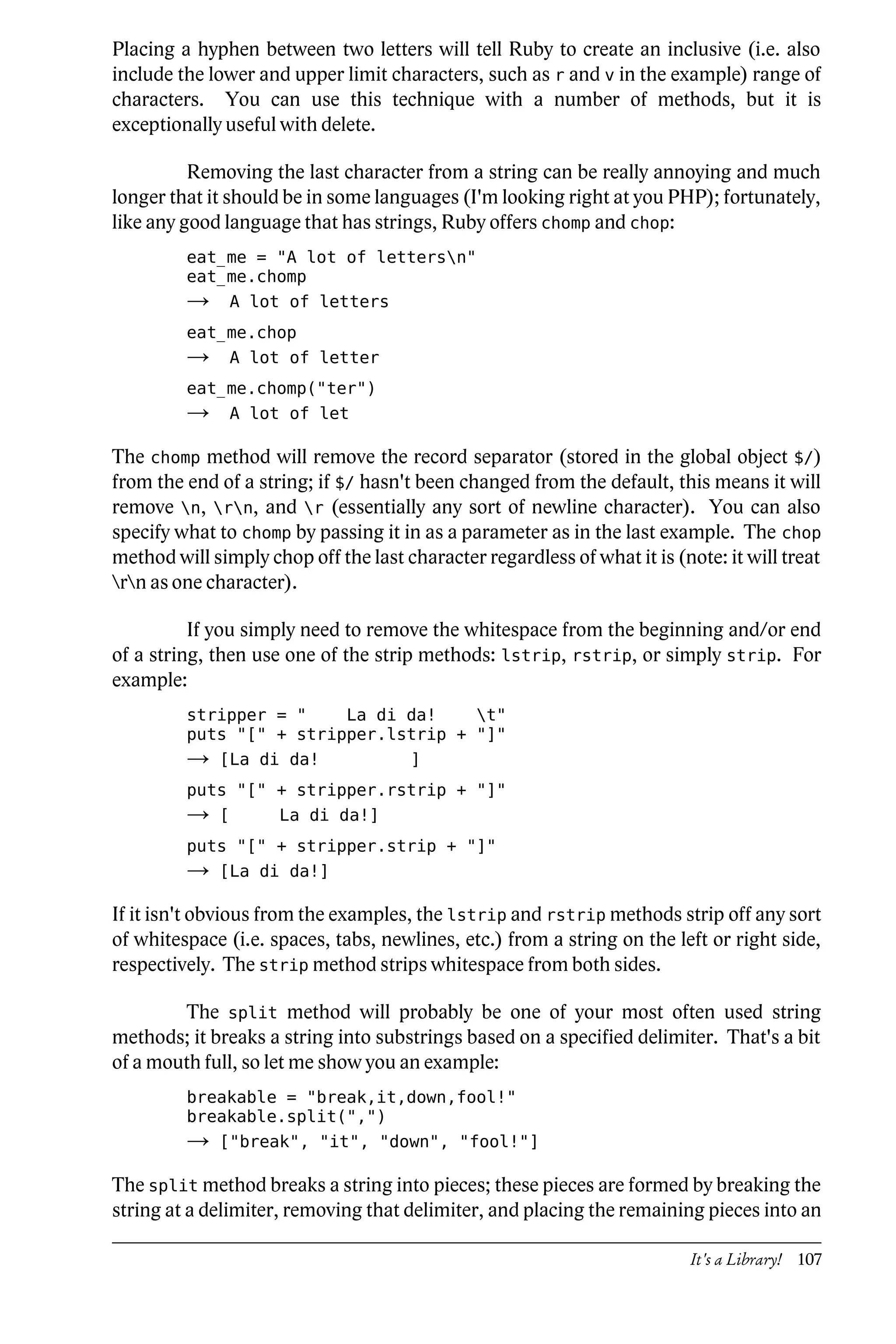 Placing a hyphen between two letters will tell Ruby to create an inclusive (i.e. also
include the lower and upper limit characters, such as r and v in the example) range of
characters. You can use this technique with a number of methods, but it is
exceptionally useful with delete.

          Removing the last character from a string can be really annoying and much
longer that it should be in some languages (I'm looking right at you PHP); fortunately,
like any good language that has strings, Ruby offers chomp and chop:
         eat_me = "A lot of lettersn"
         eat_me.chomp
         →       A lot of letters
         eat_me.chop
         →       A lot of letter
         eat_me.chomp("ter")
         →       A lot of let

The chomp method will remove the record separator (stored in the global object $/)
from the end of a string; if $/ hasn't been changed from the default, this means it will
remove n, rn, and r (essentially any sort of newline character). You can also
specify what to chomp by passing it in as a parameter as in the last example. The chop
method will simply chop off the last character regardless of what it is (note: it will treat
rn as one character).

          If you simply need to remove the whitespace from the beginning and/or end
of a string, then use one of the strip methods: lstrip, rstrip, or simply strip. For
example:
         stripper = "    La di da!    t"
         puts "[" + stripper.lstrip + "]"
         →   [La di da!               ]
         puts "[" + stripper.rstrip + "]"
         →   [       La di da!]
         puts "[" + stripper.strip + "]"
         →   [La di da!]

If it isn't obvious from the examples, the lstrip and rstrip methods strip off any sort
of whitespace (i.e. spaces, tabs, newlines, etc.) from a string on the left or right side,
respectively. The strip method strips whitespace from both sides.

         The split method will probably be one of your most often used string
methods; it breaks a string into substrings based on a specified delimiter. That's a bit
of a mouth full, so let me show you an example:
         breakable = "break,it,down,fool!"
         breakable.split(",")
         →   ["break", "it", "down", "fool!"]

The split method breaks a string into pieces; these pieces are formed by breaking the
string at a delimiter, removing that delimiter, and placing the remaining pieces into an

                                                                           It's a Library! 107
 