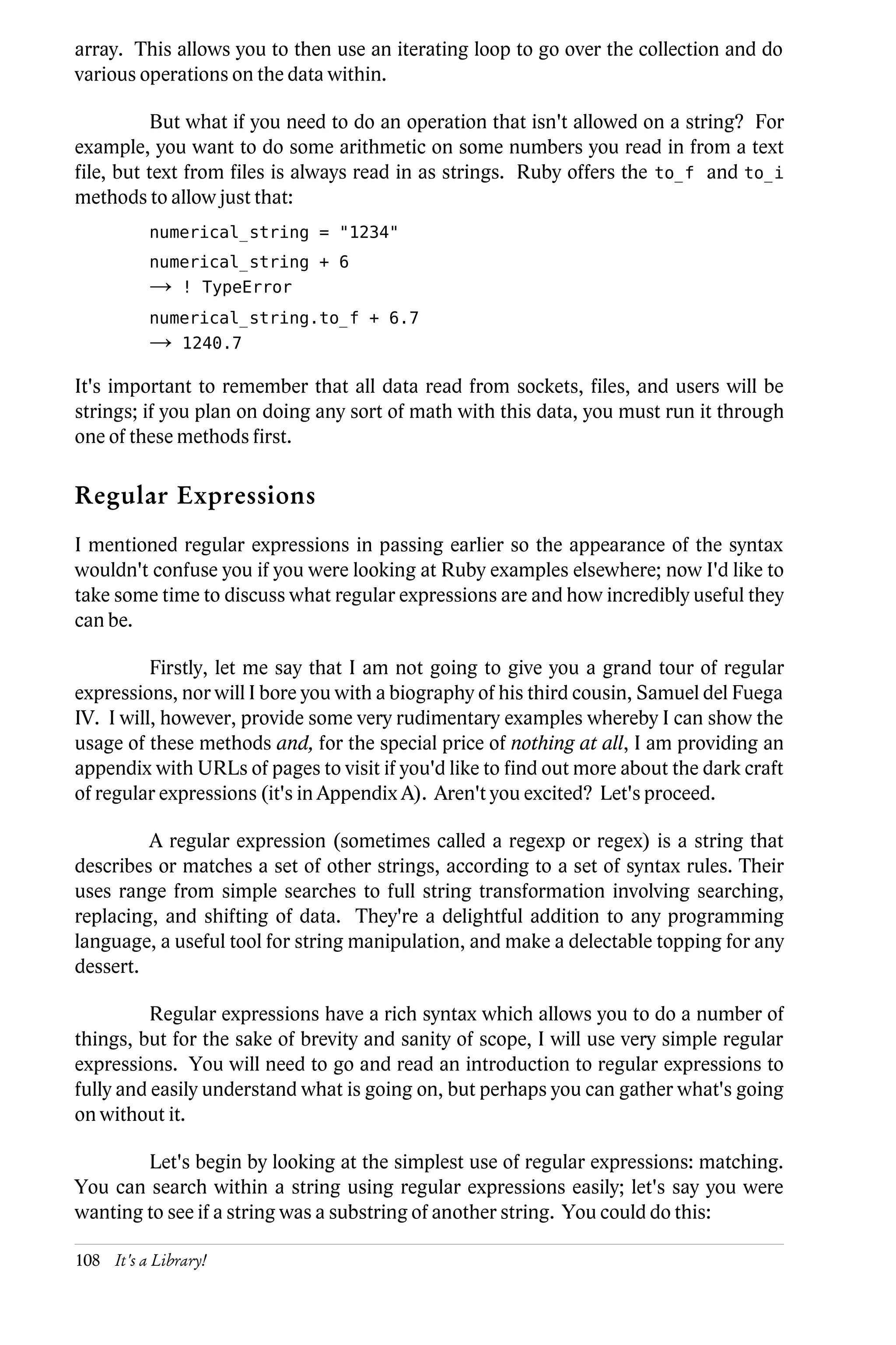 array. This allows you to then use an iterating loop to go over the collection and do
various operations on the data within.

           But what if you need to do an operation that isn't allowed on a string? For
example, you want to do some arithmetic on some numbers you read in from a text
file, but text from files is always read in as strings. Ruby offers the to_f and to_i
methods to allow just that:
          numerical_string = "1234"
          numerical_string + 6
          →    ! TypeError
          numerical_string.to_f + 6.7
          →    1240.7

It's important to remember that all data read from sockets, files, and users will be
strings; if you plan on doing any sort of math with this data, you must run it through
one of these methods first.

Regular Expressions
I mentioned regular expressions in passing earlier so the appearance of the syntax
wouldn't confuse you if you were looking at Ruby examples elsewhere; now I'd like to
take some time to discuss what regular expressions are and how incredibly useful they
can be.

          Firstly, let me say that I am not going to give you a grand tour of regular
expressions, nor will I bore you with a biography of his third cousin, Samuel del Fuega
IV. I will, however, provide some very rudimentary examples whereby I can show the
usage of these methods and, for the special price of nothing at all, I am providing an
appendix with URLs of pages to visit if you'd like to find out more about the dark craft
of regular expressions (it's in Appendix A). Aren't you excited? Let's proceed.

         A regular expression (sometimes called a regexp or regex) is a string that
describes or matches a set of other strings, according to a set of syntax rules. Their
uses range from simple searches to full string transformation involving searching,
replacing, and shifting of data. They're a delightful addition to any programming
language, a useful tool for string manipulation, and make a delectable topping for any
dessert.

          Regular expressions have a rich syntax which allows you to do a number of
things, but for the sake of brevity and sanity of scope, I will use very simple regular
expressions. You will need to go and read an introduction to regular expressions to
fully and easily understand what is going on, but perhaps you can gather what's going
on without it.

        Let's begin by looking at the simplest use of regular expressions: matching.
You can search within a string using regular expressions easily; let's say you were
wanting to see if a string was a substring of another string. You could do this:

108 It's a Library!
 