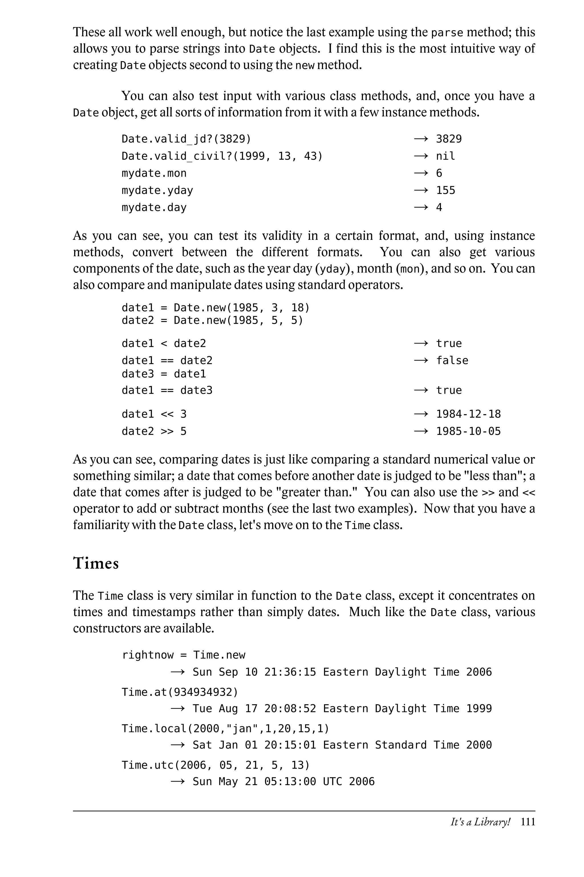 These all work well enough, but notice the last example using the parse method; this
allows you to parse strings into Date objects. I find this is the most intuitive way of
creating Date objects second to using the new method.

         You can also test input with various class methods, and, once you have a
Date object, get all sorts of information from it with a few instance methods.

         Date.valid_jd?(3829)                                    →   3829
         Date.valid_civil?(1999, 13, 43)                         →   nil
         mydate.mon                                              →   6
         mydate.yday                                             →   155
         mydate.day                                              →   4

As you can see, you can test its validity in a certain format, and, using instance
methods, convert between the different formats. You can also get various
components of the date, such as the year day (yday), month (mon), and so on. You can
also compare and manipulate dates using standard operators.
         date1 = Date.new(1985, 3, 18)
         date2 = Date.new(1985, 5, 5)

         date1 < date2                                           →   true
         date1 == date2                                          →   false
         date3 = date1
         date1 == date3                                          →   true

         date1 << 3                                              →   1984-12-18
         date2 >> 5                                              →   1985-10-05

As you can see, comparing dates is just like comparing a standard numerical value or
something similar; a date that comes before another date is judged to be "less than"; a
date that comes after is judged to be "greater than." You can also use the >> and <<
operator to add or subtract months (see the last two examples). Now that you have a
familiarity with the Date class, let's move on to the Time class.

Times
The Time class is very similar in function to the Date class, except it concentrates on
times and timestamps rather than simply dates. Much like the Date class, various
constructors are available.
         rightnow = Time.new
                  →   Sun Sep 10 21:36:15 Eastern Daylight Time 2006
         Time.at(934934932)
                  →   Tue Aug 17 20:08:52 Eastern Daylight Time 1999
         Time.local(2000,"jan",1,20,15,1)
                  →   Sat Jan 01 20:15:01 Eastern Standard Time 2000
         Time.utc(2006, 05, 21, 5, 13)
                  →   Sun May 21 05:13:00 UTC 2006


                                                                         It's a Library! 111
 
