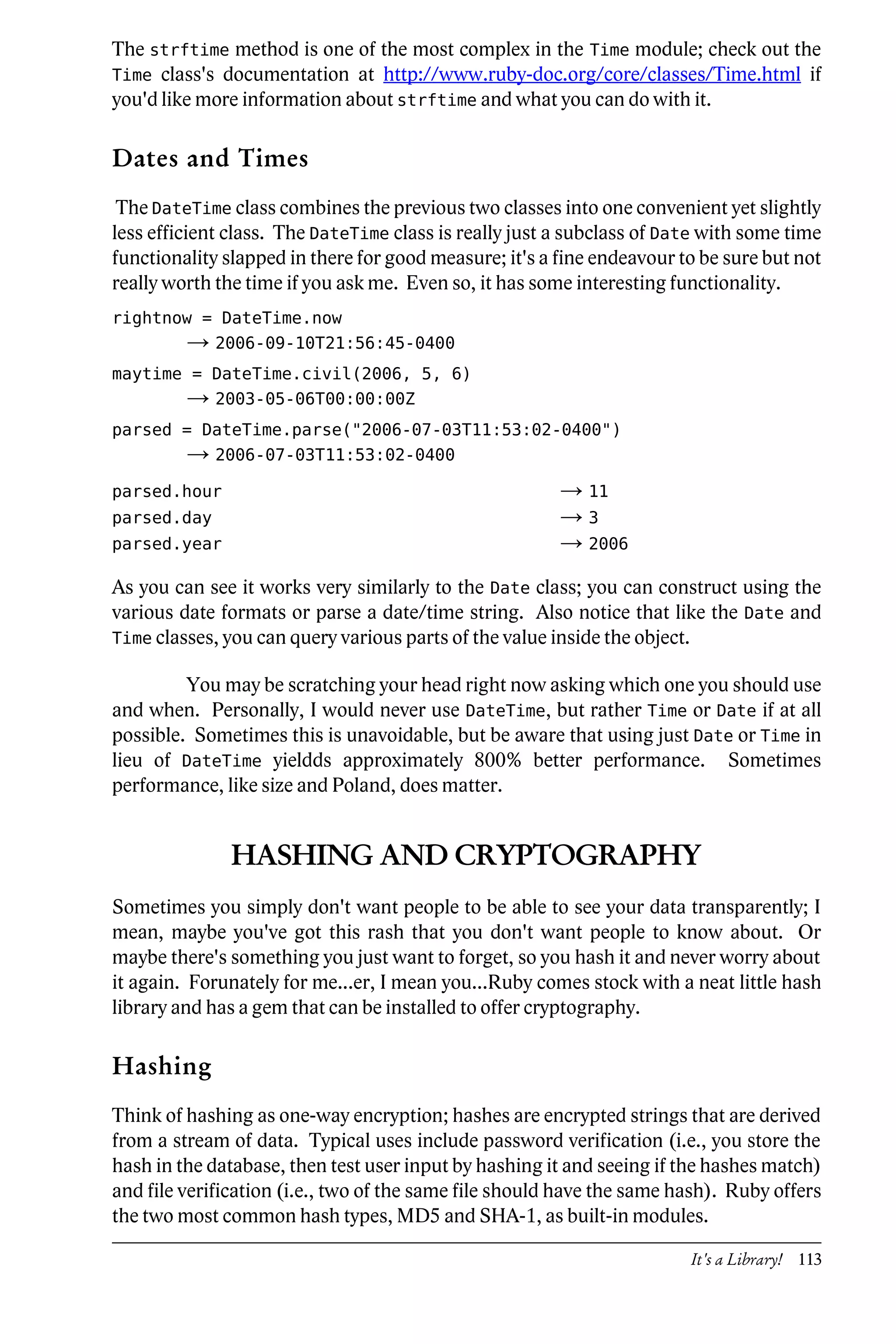 The strftime method is one of the most complex in the Time module; check out the
Time class's documentation at http://www.ruby-doc.org/core/classes/Time.html if
you'd like more information about strftime and what you can do with it.

Dates and Times
 The DateTime class combines the previous two classes into one convenient yet slightly
less efficient class. The DateTime class is really just a subclass of Date with some time
functionality slapped in there for good measure; it's a fine endeavour to be sure but not
really worth the time if you ask me. Even so, it has some interesting functionality.
rightnow = DateTime.now
         → 2006-09-10T21:56:45-0400
maytime = DateTime.civil(2006, 5, 6)
         → 2003-05-06T00:00:00Z
parsed = DateTime.parse("2006-07-03T11:53:02-0400")
         → 2006-07-03T11:53:02-0400
parsed.hour                                             → 11
parsed.day                                              →3
parsed.year                                             → 2006
As you can see it works very similarly to the Date class; you can construct using the
various date formats or parse a date/time string. Also notice that like the Date and
Time classes, you can query various parts of the value inside the object.

         You may be scratching your head right now asking which one you should use
and when. Personally, I would never use DateTime, but rather Time or Date if at all
possible. Sometimes this is unavoidable, but be aware that using just Date or Time in
lieu of DateTime yieldds approximately 800% better performance. Sometimes
performance, like size and Poland, does matter.


              HASHING AND CRYPTOGRAPHY
Sometimes you simply don't want people to be able to see your data transparently; I
mean, maybe you've got this rash that you don't want people to know about. Or
maybe there's something you just want to forget, so you hash it and never worry about
it again. Forunately for me...er, I mean you...Ruby comes stock with a neat little hash
library and has a gem that can be installed to offer cryptography.

Hashing
Think of hashing as one-way encryption; hashes are encrypted strings that are derived
from a stream of data. Typical uses include password verification (i.e., you store the
hash in the database, then test user input by hashing it and seeing if the hashes match)
and file verification (i.e., two of the same file should have the same hash). Ruby offers
the two most common hash types, MD5 and SHA-1, as built-in modules.

                                                                        It's a Library! 113
 