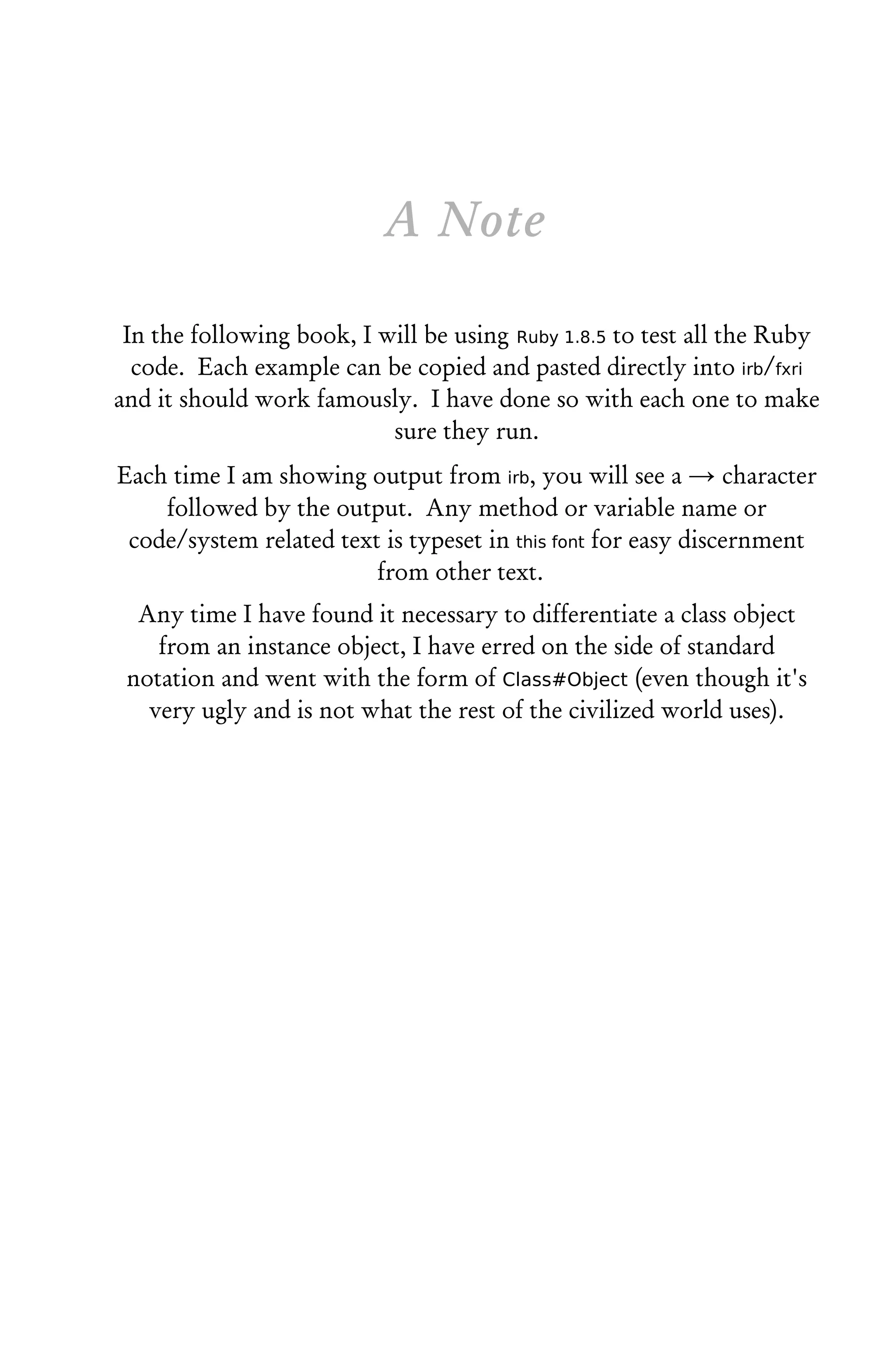A Note

 In the following book, I will be using Ruby 1.8.5 to test all the Ruby
  code. Each example can be copied and pasted directly into irb/fxri
and it should work famously. I have done so with each one to make
                           sure they run.
Each time I am showing output from irb, you will see a → character
    followed by the output. Any method or variable name or
 code/system related text is typeset in this font for easy discernment
                         from other text.
  Any time I have found it necessary to differentiate a class object
    from an instance object, I have erred on the side of standard
 notation and went with the form of Class#Object (even though it's
   very ugly and is not what the rest of the civilized world uses).
 
