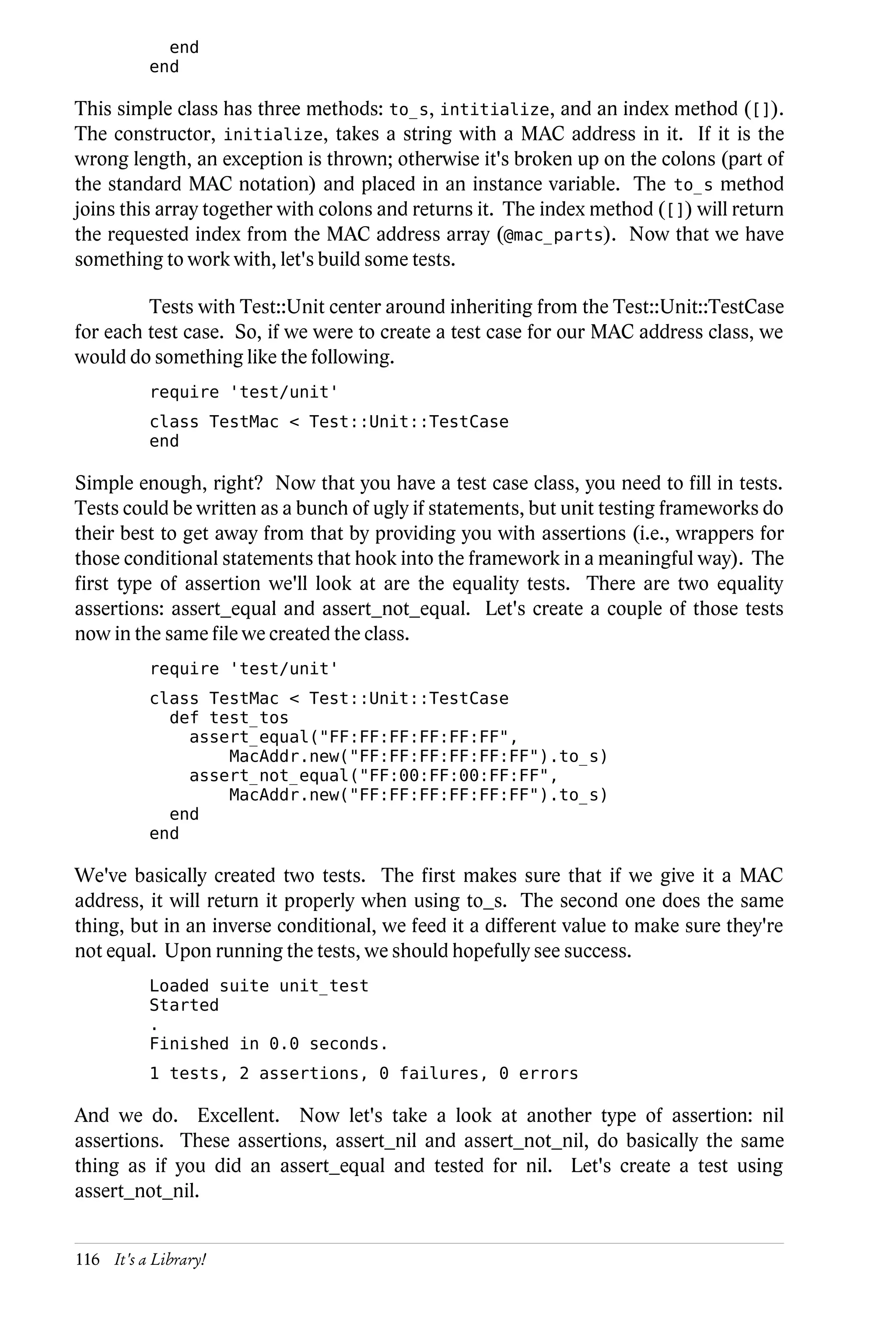 end
          end

This simple class has three methods: to_s, intitialize, and an index method ([]).
The constructor, initialize, takes a string with a MAC address in it. If it is the
wrong length, an exception is thrown; otherwise it's broken up on the colons (part of
the standard MAC notation) and placed in an instance variable. The to_s method
joins this array together with colons and returns it. The index method ([]) will return
the requested index from the MAC address array (@mac_parts). Now that we have
something to work with, let's build some tests.

         Tests with Test::Unit center around inheriting from the Test::Unit::TestCase
for each test case. So, if we were to create a test case for our MAC address class, we
would do something like the following.
          require 'test/unit'
          class TestMac < Test::Unit::TestCase
          end

Simple enough, right? Now that you have a test case class, you need to fill in tests.
Tests could be written as a bunch of ugly if statements, but unit testing frameworks do
their best to get away from that by providing you with assertions (i.e., wrappers for
those conditional statements that hook into the framework in a meaningful way). The
first type of assertion we'll look at are the equality tests. There are two equality
assertions: assert_equal and assert_not_equal. Let's create a couple of those tests
now in the same file we created the class.
          require 'test/unit'
          class TestMac < Test::Unit::TestCase
            def test_tos
              assert_equal("FF:FF:FF:FF:FF:FF",
                  MacAddr.new("FF:FF:FF:FF:FF:FF").to_s)
              assert_not_equal("FF:00:FF:00:FF:FF",
                  MacAddr.new("FF:FF:FF:FF:FF:FF").to_s)
            end
          end

We've basically created two tests. The first makes sure that if we give it a MAC
address, it will return it properly when using to_s. The second one does the same
thing, but in an inverse conditional, we feed it a different value to make sure they're
not equal. Upon running the tests, we should hopefully see success.
          Loaded suite unit_test
          Started
          .
          Finished in 0.0 seconds.
          1 tests, 2 assertions, 0 failures, 0 errors

And we do. Excellent. Now let's take a look at another type of assertion: nil
assertions. These assertions, assert_nil and assert_not_nil, do basically the same
thing as if you did an assert_equal and tested for nil. Let's create a test using
assert_not_nil.


116 It's a Library!
 