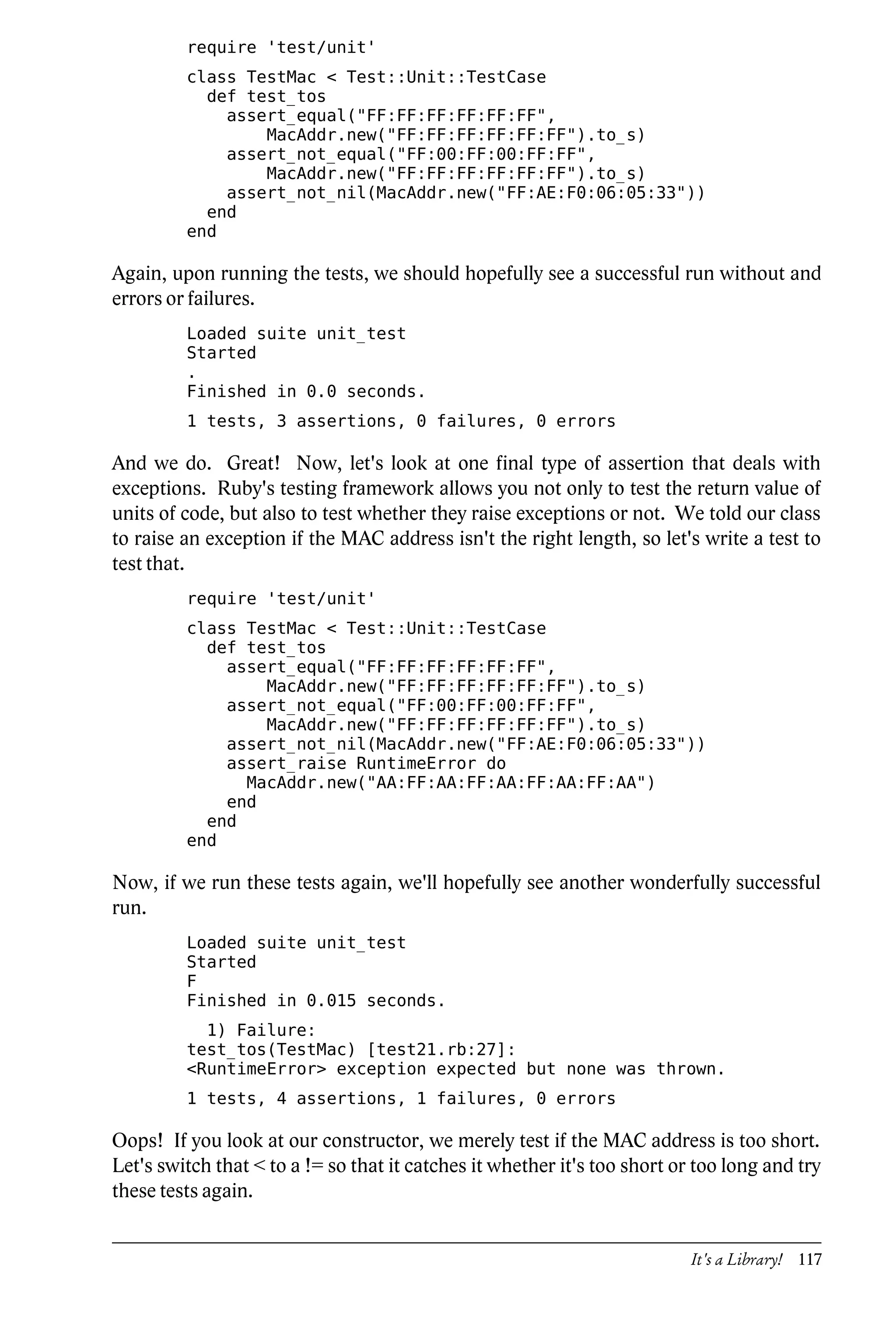 require 'test/unit'
         class TestMac < Test::Unit::TestCase
           def test_tos
             assert_equal("FF:FF:FF:FF:FF:FF",
                 MacAddr.new("FF:FF:FF:FF:FF:FF").to_s)
             assert_not_equal("FF:00:FF:00:FF:FF",
                 MacAddr.new("FF:FF:FF:FF:FF:FF").to_s)
             assert_not_nil(MacAddr.new("FF:AE:F0:06:05:33"))
           end
         end

Again, upon running the tests, we should hopefully see a successful run without and
errors or failures.
         Loaded suite unit_test
         Started
         .
         Finished in 0.0 seconds.
         1 tests, 3 assertions, 0 failures, 0 errors

And we do. Great! Now, let's look at one final type of assertion that deals with
exceptions. Ruby's testing framework allows you not only to test the return value of
units of code, but also to test whether they raise exceptions or not. We told our class
to raise an exception if the MAC address isn't the right length, so let's write a test to
test that.
         require 'test/unit'
         class TestMac < Test::Unit::TestCase
           def test_tos
             assert_equal("FF:FF:FF:FF:FF:FF",
                 MacAddr.new("FF:FF:FF:FF:FF:FF").to_s)
             assert_not_equal("FF:00:FF:00:FF:FF",
                 MacAddr.new("FF:FF:FF:FF:FF:FF").to_s)
             assert_not_nil(MacAddr.new("FF:AE:F0:06:05:33"))
             assert_raise RuntimeError do
               MacAddr.new("AA:FF:AA:FF:AA:FF:AA:FF:AA")
             end
           end
         end

Now, if we run these tests again, we'll hopefully see another wonderfully successful
run.
         Loaded suite unit_test
         Started
         F
         Finished in 0.015 seconds.
           1) Failure:
         test_tos(TestMac) [test21.rb:27]:
         <RuntimeError> exception expected but none was thrown.
         1 tests, 4 assertions, 1 failures, 0 errors

Oops! If you look at our constructor, we merely test if the MAC address is too short.
Let's switch that < to a != so that it catches it whether it's too short or too long and try
these tests again.


                                                                           It's a Library! 117
 